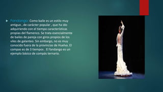  Fandango: Como baile es un estilo muy 
antiguo , de carácter popular , que ha ido 
adquiriendo con el tiempo características 
propias del flamenco. Se trata esencialmente 
de bailes de pareja con giros propios de los 
viles de galanteo. Sin embargo, no es muy 
conocido fuera de la provincias de Huelva. El 
compas es de 3 tiempos . El fandango es un 
ejemplo básico de compás ternario. 
 