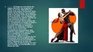  Tango: El Tango es una danza de 
origen africano. Sus orígenes se 
sitúan en el año 1860,entre las 
clases más pobres de Buenos Aires 
(Barrio de las Ranas). Fue el primer 
baile en Europa antes de la Primera 
Guerra Mundial, con un tiempo de 
36 compases por minuto. Siendo un 
baile bastante exótico y una 
sensual creación de los países del 
Sur, inicialmente el Tango no llegó a 
ser aceptado por la sociedad 
europea. El Tango se empezó a 
bailar en los suburbios y así fue 
como poco a poco fue 
consiguiendo popularidad. Este 
baile fue descubierto como baile 
de competición en la Riviera 
francesa. El baile fue bien 
presentado allí por un grupo de sus 
entusiastas que inmediatamente 
consiguieron el reconocimiento en 
París y después en el resto de 
Europa. Hoy en día el tango es más 
que un baile, es una filosofía y una 
forma de vida 
 