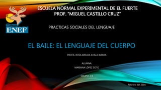 EL BAILE: EL LENGUAJE DEL CUERPO
PROFA. ROSA IMELDA AYALA IBARRA
ALUMNA:
MARIANA LÓPEZ SOTO
GRUPO: 2 B
ESCUELA NORMAL EXPERIMENTAL DE EL FUERTE
PROF. “MIGUEL CASTILLO CRUZ”
PRACTICAS SOCIALES DEL LENGUAJE
Febrero del 2016
 