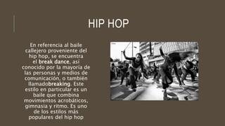HIP HOP
En referencia al baile
callejero proveniente del
hip hop, se encuentra
el break dance, así
conocido por la mayoría de
las personas y medios de
comunicación, o también
llamadobreaking. Este
estilo en particular es un
baile que combina
movimientos acrobáticos,
gimnasia y ritmo. Es uno
de los estilos más
populares del hip hop
 