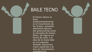 BAILE TECNO
El electro dance se
basa
predominantemente
en el movimiento de
los brazos, tomando
elementos básicos
del glowsticking como
el concepto de manos
libres, las figuras en
forma de ocho, y la
idea de la mano líder
en un esquema
llamado liquid (una
mano siguiendo a la
otra en movimientos
 