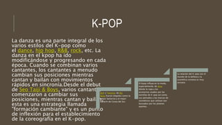 K-POP
La danza es una parte integral de los
varios estilos del K-pop como
el dance, hip hop, R&B, rock, etc. La
danza en el kpop ha ido
modificándose y progresando en cada
época. Cuando se combinan varios
cantantes, los cantantes a menudo
cambian sus posiciones mientras
cantan y bailan con movimientos
rápidos en sincronía.Desde el debut
de Seo Taiji & Boys, varios cantantes
comenzaron a cambiar sus
posiciones, mientras cantan y bailan,
esta es una estrategia llamada
"formación cambiante" y es un punto
de inflexión para el establecimiento
de la coreografía en el K-pop.
BoA y Taeyang, de Big
Bang fueron elegidos como la
mejor bailarina y el mejor
bailarín de Corea del Sur.
El Kpop influye en la moda,
especialmente, de Asia;
dónde la ropa y los
accesorios usados por las
estrellas de K-pop así como
sus peinados y las marcas de
cosméticos que utilizan son
buscados por los jóvenes
oyentes.
La relación del K-pop con el
mundo de la belleza y la
cosmética coreana es muy
cercana.
 
