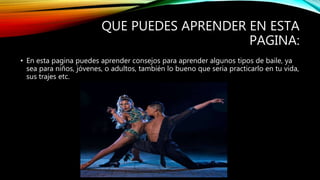 QUE PUEDES APRENDER EN ESTA
PAGINA:
• En esta pagina puedes aprender consejos para aprender algunos tipos de baile, ya
sea para niños, jóvenes, o adultos, también lo bueno que seria practicarlo en tu vida,
sus trajes etc.
 