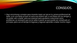 CONSEJOS.
• Aquí encontraras consejos para moverte mejor así sea en tu carrera profesional de
baile, o en una fiesta ya que no seria muy bueno salir a una fiesta con tus amigos y
no poder salir a bailar, para eso estamos para ayudarte a solucionar estos
problemas, es necesario que no te vallas a azarar ya que puede ser complicado al
principio, pero con el tiempo lo lograras y lograras aprender a bailar mucho mejor.
 