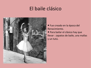 El baile clásico 
● Fue creado en la época del 
Renacimiento. 
● Para bailar el clásico hay que 
llevar : zapatos de baile, una mallas 
y un tutú. 
 