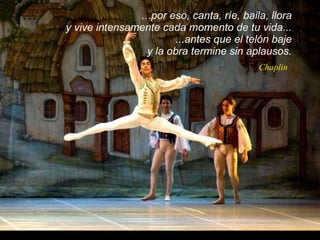 … por eso, canta, ríe, baila, llora  y vive intensamente cada momento de tu vida...  ...antes que el telón baje  y la obra termine sin aplausos.  Chaplin 