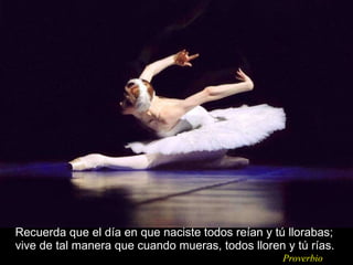 Recuerda que el día en que naciste todos reían y tú llorabas; vive de tal manera que cuando mueras, todos lloren y tú rías. Proverbio 