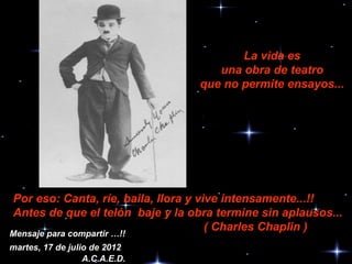 La vida es
                                     una obra de teatro
                                  que no permite ensayos...




Por eso: Canta, ríe, baila, llora y vive intensamente...!!
Antes de que el telón baje y la obra termine sin aplausos...
                                      ( Charles Chaplin )
Mensaje para compartir …!!
martes, 17 de julio de 2012
                  A.C.A.E.D.
 