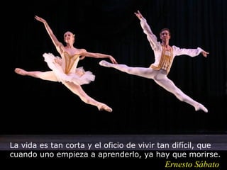 La vida es tan corta y el oficio de vivir tan difícil, que
cuando uno empieza a aprenderlo, ya hay que morirse.
                                          Ernesto Sábato
 