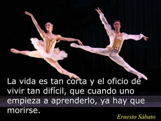 La vida es tan corta y el oficio de
vivir tan difícil, que cuando uno
empieza a aprenderlo, ya hay que
morirse.
Ernesto Sábato
 