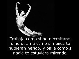 Trabaja como si no necesitaras
dinero, ama como si nunca te
hubieran herido, y baila como si
nadie te estuviera mirando.
 