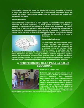 110
Es divertido: además de todos los beneficios físicos y mentales expuestos,
lo mejor del baile es la diversión. Es prácticamente imposible bailar sin
sonreír. La música consigue que se expresen los sentimientos y proporciona
una alegría duradera.
Mejora la memoria
De acuerdo con un estudio en el New England Journal of Medicine (Diario de
Medicina de Nueva Inglaterra), el baile puede aumentar tu memoria y
prevenir la aparición de la demencia a medida que envejeces. La ciencia
revela que el ejercicio aeróbico puede revertir la pérdida de volumen en el
hipocampo, la parte del cerebro que controla la memoria. El hipocampo se
encoge de forma natural durante la edad adulta, lo que a menudo conduce a
problemas de memoria y, a veces la
demencia.
Aumenta tu inteligencia
Durante siglos, los manuales de danza
y otros escritos han alabado los
beneficios del baile para la salud, por
lo general como el ejercicio físico.
Ahora, gracias a estudios, se ha
demostrado que aumenta tu inteligencia. La esencia de la inteligencia es
tomar decisiones. El mejor consejo, cuando se trata de mejorar tu agudeza
mental, es involucrarte en actividades que requieren la toma de decisiones
rápidas (en segundos), así que para aumentar tu inteligencia en lugar de la
memorización, simplemente puedes trabajar en tu estilo físico bailando.
7) BENEFICIOS DEL BAILE PARA LA SALUD
EMOCIONAL
Hace que te sientas feliz
Bailar es algo que prácticamente todo el
mundo disfruta hacer. Si observas una
persona mientras está bailando,
seguramente esta tiene una gran sonrisa
en su cara. ¡Sonreír y reír mientras se
baila es absolutamente natural! Esto es
debido a que permite que disfrutes
realmente. No hay barrera de edad en el
baile a diferencia de otras formas de
ejercicio. Una persona de cualquier edad
puede bailar y disfrutar de los beneficios del baile para la salud.
 