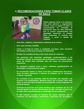 112
9) RECOMENDACIONES PARA TOMAR CLASES
DE BAILE
Dedica algunas horas a la semana a
este sano ejercicio y seguramente
notarás como al seguir el ritmo, la
concentración es completa, te
adentrarás tanto en esta actividad,
que el cuerpo experimentará una
agradable sensación: tu energía
fluirá fácilmente, te sentirás muy
relajado, a gusto y repleto de
vitalidad.
 Ante todo, relajarse y disponerse a disfrutar de la música.
 Usar ropa cómoda y flexible.
 Llevar a la clase un termo o recipiente con agua, para recuperar
electrolitos y evitar que el cuerpo se deshidrate.
 Realizar las comidas de dos a tres horas antes de comenzar.
 Las personas que presentan patologías cardiovasculares o de
trombosis venosa, es necesario que se sometan a un chequeo médico
antes de realizar ésta actividad, para así tomar las precauciones
necesarias.
 Es necesario empezar poco a poco, subiendo paulatinamente de
intensidad o la frecuencia de clases.
 Se recomienda realizar la clase al aire libre, instalaciones deportivas,
áreas de salud, gimnasios o salones de bellezas con la ventilación
e higiene requerida.
 Se constante en tus sesiones, trata de tomarlas más seguido y de
acuerdo a tus posibilidades. Mientras menor sea el tiempo entre cada
clase, te será más fácil recordar los movimientos cuando regreses a la
próxima lección.
 El tiempo de duración de la parte aeróbica dura alrededor de 15 a 45
minutos donde se realizan movimientos de alto o de bajo impacto con
un estilo libre manifestándose la creatividad de los profesores.
 El alto impacto consiste en ejecutar los pasos saltando que se
combinan con elevaciones, extensiones, rotaciones etc. de brazos y
 