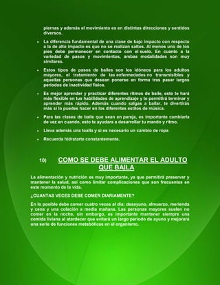 113
piernas y además el movimiento es en distintas direcciones y sentidos
diversos.
 La diferencia fundamental de una clase de bajo impacto con respecto
a la de alto impacto es que no se realizan saltos. Al menos uno de los
pies debe permanecer en contacto con el suelo. En cuanto a la
variedad de pasos y movimientos, ambas modalidades son muy
similares.
 Estos tipos de pasos de bailes son los idóneos para los adultos
mayores, el tratamiento de las enfermedades no transmisibles y
aquellas personas que desean ponerse en forma tras pasar largos
periodos de inactividad física.
 Es mejor aprender y practicar diferentes ritmos de baile, esto te hará
más flexible en tus habilidades de aprendizaje y te permitirá terminar y
aprender más rápido. Además cuando salgas a bailar, te divertirás
más si lo puedes hacer en los diferentes estilos de música.
 Para las clases de baile que sean en pareja, es importante cambiarla
de vez en cuando, esto te ayudara a desarrollar tu mando y ritmo.
 Lleva además una toalla y si es necesario un cambio de ropa
 Recuerda hidratarte constantemente.
10) COMO SE DEBE ALIMENTAR EL ADULTO
QUE BAILA
La alimentación y nutrición es muy importante, ya que permitirá preservar y
mantener la salud, así como limitar complicaciones que son frecuentes en
este momento de la vida.
¿CUANTAS VECES DEBE COMER DIARIAMENTE?
En lo posible debe comer cuatro veces al día: desayuno, almuerzo, merienda
y cena y una colación a media mañana. Las personas mayores suelen no
comer en la noche, sin embargo, es importante mantener siempre una
comida liviana al atardecer que evitará un largo período de ayuno y mejorará
una serie de funciones metabólicas en el organismo.
 