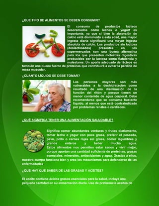 114
¿QUE TIPO DE ALIMENTOS SE DEBEN CONSUMIR?
El consumo de productos lácteos
descremados como leches o yogurt es
importante, ya que si bien la absorción de
calcio está disminuida a esta edad, una mayor
ingesta diaria significará una mayor ingesta
absoluta de calcio. Los productos sin lactosa
(deslactosados) presentes en los
supermercados son una buena alternativa
para los que presenten molestias digestivas
producidos por la lactosa como flatulencia y
malestares. Un aporte adecuado de lácteos es
también una buena fuente de proteínas que contribuirá a evitar la pérdida de
masa muscular.
¿CUANTO LÍQUIDO SE DEBE TOMAR?
Las personas mayores son más
vulnerables a la deshidratación como
resultado de una disminución de la
función del riñón y porque tienen un
menor contenido de agua corporal. Debe
recomendarse que se consuma bastante
líquido, al menos que esté contraindicado
por problemas renales o cardíacos.
¿QUÉ SIGNIFICA TENER UNA ALIMENTACIÓN SALUDABLE?
Significa comer abundantes verduras y frutas diariamente,
tomar leche o yogur con poca grasa, preferir el pescado,
pavo, pollo o carnes rojas sin grasa, comer legumbres y
granos enteros y beber mucha agua.
Estos alimentos nos permiten estar sanos y vivir mejor,
porque aportan una cantidad suficiente de proteínas, grasas
esenciales, minerales, antioxidantes y agua. Gracias a ellos,
nuestro cuerpo funciona bien y crea los mecanismos para defenderse de las
enfermedades.
¿QUÉ HAY QUE SABER DE LAS GRASAS Y ACEITES?
El aceite contiene ácidos grasos esenciales para la salud, incluya una
pequeña cantidad en su alimentación diaria. Use de preferencia aceites de
 