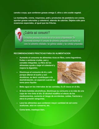 115
canola o soya, que contienen grasas omega 3, oliva u otro aceite vegetal.
La mantequilla, crema, mayonesa, paté y productos de pastelería con crema,
aportan grasas saturadas y colesterol, además de calorías. Déjelos sólo para
ocasiones especiales, al igual que las frituras.
RECOMENDACIONES PRÁCTICAS PARA SU ALIMENTACION
 Aumente el consumo de alimentos ricos en fibra, como legumbres,
frutas o verduras crudas, pan y
cereales integrales. La fibra de los
alimentos ayuda a bajar el colesterol y
mejora la digestión.
 Disminuya el consumo de té y café
porque alteran el sueño y son
diuréticos, es decir contribuyen a la
deshidratación, en especial cuando se
toma poco líquido.
 Beba agua en los intervalos de las comidas, 6 a 8 vasos en el día.
 Si toma bebidas alcohólicas, disminuya su consumo a no más de una
copa de vino tinto al día. El alcohol modifica el efecto de los
medicamentos, aumenta el riesgo de accidentes, caídas, fracturas y
eleva la presión sanguínea.
 Lave los alimentos que contienen mayor cantidad de sal como
aceitunas, atún en conserva, etc.
 Coma lento, mastique bien.
 