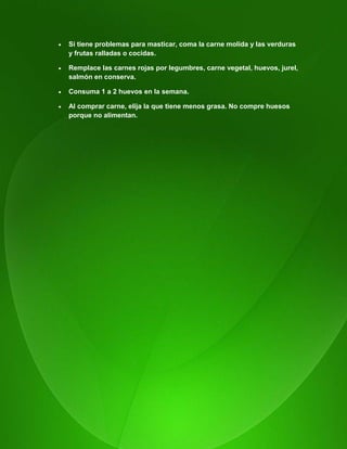 116
 Si tiene problemas para masticar, coma la carne molida y las verduras
y frutas ralladas o cocidas.
 Remplace las carnes rojas por legumbres, carne vegetal, huevos, jurel,
salmón en conserva.
 Consuma 1 a 2 huevos en la semana.
 Al comprar carne, elija la que tiene menos grasa. No compre huesos
porque no alimentan.
 