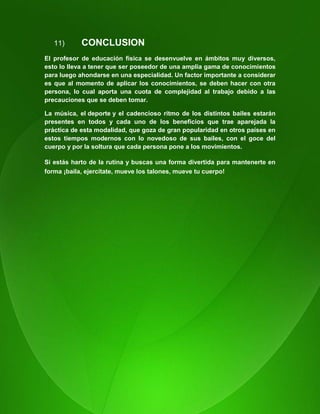 117
11) CONCLUSION
El profesor de educación física se desenvuelve en ámbitos muy diversos,
esto lo lleva a tener que ser poseedor de una amplia gama de conocimientos
para luego ahondarse en una especialidad. Un factor importante a considerar
es que al momento de aplicar los conocimientos, se deben hacer con otra
persona, lo cual aporta una cuota de complejidad al trabajo debido a las
precauciones que se deben tomar.
La música, el deporte y el cadencioso ritmo de los distintos bailes estarán
presentes en todos y cada uno de los beneficios que trae aparejada la
práctica de esta modalidad, que goza de gran popularidad en otros países en
estos tiempos modernos con lo novedoso de sus bailes, con el goce del
cuerpo y por la soltura que cada persona pone a los movimientos.
Si estás harto de la rutina y buscas una forma divertida para mantenerte en
forma ¡baila, ejercítate, mueve los talones, mueve tu cuerpo!
 