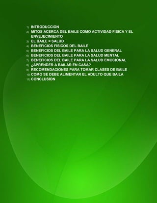 12
1) INTRODUCCION
2) MITOS ACERCA DEL BAILE COMO ACTIVIDAD FISICA Y EL
ENVEJECIMIENTO
3) EL BAILE = SALUD
4) BENEFICIOS FISICOS DEL BAILE
5) BENEFICIOS DEL BAILE PARA LA SALUD GENERAL
6) BENEFICIOS DEL BAILE PARA LA SALUD MENTAL
7) BENEFICIOS DEL BAILE PARA LA SALUD EMOCIONAL
8) ¿APRENDER A BAILAR EN CASA?
9) RECOMENDACIONES PARA TOMAR CLASES DE BAILE
10) COMO SE DEBE ALIMENTAR EL ADULTO QUE BAILA
11) CONCLUSION
 
