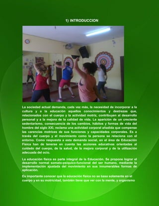13
1) INTRODUCCION
La sociedad actual demanda, cada vez más, la necesidad de incorporar a la
cultura y a la educación aquellos conocimientos y destrezas que,
relacionados con el cuerpo y la actividad motriz, contribuyen al desarrollo
personal y a la mejora de la calidad de vida. La aparición de un creciente
sedentarismo, consecuencia de los cambios, hábitos y formas de vida del
hombre del siglo XXI, reclama una actividad corporal añadida que compense
las carencias motrices de sus funciones y capacidades corporales. Es a
través del cuerpo y el movimiento como la persona se relaciona con el
entorno. Como respuesta a esta demanda social, en el área de Educación
Física han de tenerse en cuenta las acciones educativas orientadas al
cuidado del cuerpo, de la salud, de la mejora corporal y de la utilización
adecuada del ocio.
La educación física es parte integral de la Educación. Se propone lograr el
desarrollo normal somato-psíquico-funcional del ser humano, mediante la
implementación ajustada del movimiento en sus innumerables formas de
aplicación.
Es importante conocer que la educación física no se basa solamente en el
cuerpo y en su motricidad, también tiene que ver con la mente, y organismo
 