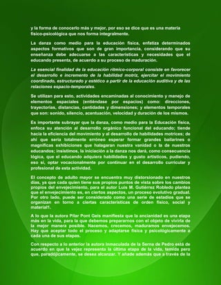 14
y la forma de conocerlo más y mejor, por eso se dice que es una materia
físico-psicológica que nos forma integralmente.
La danza como medio para la educación física, enfatiza determinados
aspectos formativos que son de gran importancia, considerando que su
enseñanza debe adecuarse a las características y necesidades que el
educando presenta, de acuerdo a su proceso de maduración.
La esencial finalidad de la educación rítmico-corporal consiste en favorecer
el desarrollo e incremento de la habilidad motriz, ejercitar el movimiento
coordinado, estructurado y estético a partir de la educación auditiva y de las
relaciones espacio-temporales.
Se utilizan para esto, actividades encaminadas al conocimiento y manejo de
elementos espaciales (entiéndase por espacios) como: direcciones,
trayectorias, distancias, cantidades y dimensiones; y elementos temporales
que son: sonido, silencio, acentuación, velocidad y duración de los mismos.
Es importante subrayar que la danza, como medio para la Educación física,
enfoca su atención al desarrollo orgánico funcional del educando; tiende
hacia la eficiencia del movimiento y al desarrollo de habilidades motrices; de
ahí que sería totalmente erróneo esperar formar grandes bailarines o
magníficas exhibiciones que halagaran nuestra vanidad o la de nuestros
educandos; insistimos, la iniciación a la danza nos dará, como consecuencia
lógica, que el educando adquiera habilidades y gusto artísticos, pudiendo,
eso sí, optar vocacionalmente por continuar en el desarrollo curricular y
profesional de esta actividad.
El concepto de adulto mayor se encuentra muy distorsionado en nuestros
días, ya que cada quien tiene sus propios puntos de vista sobre los cambios
propios del envejecimiento, para el autor Luis M. Gutiérrez Robledo plantea
que el envejecimiento es, en ciertos aspectos, un proceso evolutivo gradual.
Por otro lado, puede ser considerado como una serie de estadios que se
organizan en torno a ciertas características de orden físico, social y
material1.
A lo que la autora Pilar Pont Geis manifiesta que la ancianidad es una etapa
más en la vida, para la que debemos prepararnos con el objeto de vivirla de
la mejor manera posible. Nacemos, crecemos, maduramos envejecemos.
Hay que aceptar todo el proceso y adaptarse física y psicológicamente a
cada una de sus etapas.
Con respecto a lo anterior la autora Inmaculada de la Serna de Pedro está de
acuerdo en que la vejez representa la última etapa de la vida, temida pero
que, paradójicamente, se desea alcanzar. Y añade además que a través de la
 