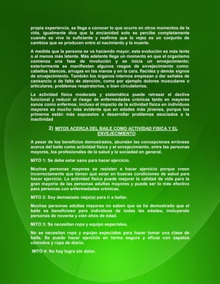 15
propia experiencia, se llega a conocer lo que ocurre en otros momentos de la
vida, igualmente dice que la ancianidad solo se percibe completamente
cuando se vive lo suficiente y reafirma que la vejez es un conjunto de
cambios que se producen entre el nacimiento y la muerte.
A medida que la persona se va haciendo mayor, esta evolución es más lenta
o al menos más latente. Más adelante llega un momento en que el organismo
comienza una fase de involución y se inicia un envejecimiento;
exteriormente se manifiestan algunos rasgos de envejecimiento como:
cabellos blancos, arrugas en las manos y en la cara, flacidez y demás signos
de envejecimiento. También los órganos internos empiezan a dar señales de
cansancio o de falta de atención, como por ejemplo dolores musculares o
articulares, problemas respiratorios, o bien circulatorios.
La actividad física moderada y sistemática puede retrasar el declive
funcional y reducir el riesgo de enfermedades crónicas tanto en mayores
sanos como enfermos, incluso el impacto de la actividad física en individuos
mayores es mucho más evidente que en edades más jóvenes, porque los
primeros están más expuestos a desarrollar problemas asociados a la
inactividad
2) MITOS ACERCA DEL BAILE COMO ACTIVIDAD FISICA Y EL
ENVEJECIMIENTO
A pesar de los beneficios demostrados, abundan las concepciones erróneas
acerca del baile como actividad física y el envejecimiento, entre las personas
mayores, los profesionales de la salud y la sociedad en general.
MITO 1: Se debe estar sano para hacer ejercicio.
Muchas personas mayores se resisten a hacer ejercicio porque creen
incorrectamente que tienen que estar en buenas condiciones de salud para
hacer ejercicio. La actividad física puede mejorar la calidad de vida para la
gran mayoría de las personas adultas mayores y puede ser lo más efectivo
para personas con enfermedades crónicas.
MITO 2: Soy demasiado viejo(a) para ir a bailar.
Muchas personas adultas mayores no saben que se ha demostrado que el
baile es beneficioso para individuos de todas las edades, incluyendo
personas de noventa y cien años de edad.
MITO 3: Se necesitan ropa y equipo especiales.
No se necesitan ropa y equipo especiales para hacer tomar una clase de
baile. Se puede hacer ejercicio en forma segura y eficaz con zapatos
cómodos y ropa de diario.
MITO 4: No hay logro sin dolor.
 