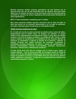 16
Muchas personas adultas mayores aprendieron de más jóvenes que el
ejercicio tenía que ser de alta intensidad para ser efectivo. Que para poder
bailar bien se requiere de horas y horas de ensayo. Ahora se reconoce que la
actividad no necesita ser ardua o agotadora para proporcionar beneficios de
salud significativos.
MITO 5: Estoy demasiado ocupado(a) para ir a bailar.
Muy pocas personas adultas mayores reconocen que la clase de baile no
tiene que ocurrir en un momento determinado y en un lugar en particular,
sino que a menudo puede incorporarse en actividades diarias.
“Bailar previene problemas de salud”
En el resto del mundo se están poniendo en práctica estos cursos de baile y
esparcimiento para el adulto mayor. En España, por ejemplo, un equipo
médico lanzó recientemente un programa de danza y canto para los adultos
mayores, con el fin de mejorar su salud y su calidad de vida “Cantar y bailar
ayuda a mejorar la coordinación y el equilibrio de los mayores además de
potenciar la autoestima y superar la timidez de la persona”. Además, el
estudio concluye que “bailar endurece los músculos, incrementa la
flexibilidad, previene problemas de salud y merma las posibilidades de
padecer enfermedades crónicas como diabetes, obesidad, hipertensión,
depresión, osteoporosis o deficiencias cardíacas”.
El baile puede tener otro tipo de ventajas para el adulto mayor. Según el
estudio español: “Con la acción de bailar se consigue reducir el riesgo de
caídas, uno de los principales peligros para las personas mayores, pues se
mejora el equilibrio, la fuerza y la movilidad. Para los mayores que padecen
artritis, párkinson o demencia, el baile es un complemento que estimula sus
capacidades psíquicas y físicas”.
 