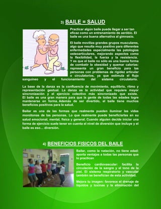 17
3) BAILE = SALUD
Practicar algún baile puede llegar a ser tan
eficaz como un entrenamiento de aeróbic. El
baile es una buena alternativa al gimnasio.
El baile moviliza grandes grupos musculares,
algo que resulta muy positivo para diferentes
enfermedades especialmente las patologías
osteoarticulares, mejorando aspectos como
la flexibilidad, la fuerza y la resistencia.
Y es que el baile no sólo es una buena forma
de combatir la obesidad y quemar calorías:
representa un gran beneficio para las
personas con problemas de rigidez articular
o circulatorios, ya que estimula el flujo
sanguíneo y el funcionamiento del sistema circulatorio.
La base de la danza es la confluencia de movimiento, equilibrio, ritmo y
representación gestual. La danza es la actividad que requiere mayor
sincronización y el ejercicio colectivo más sincronizado que existe.
El baile es una gran manera para que la gente de todas las edades logre
mantenerse en forma. Además de ser divertido, el baile tiene muchos
beneficios positivos para la salud.
Bailar es una de las formas que realmente pueden iluminar las vidas
monótonas de las personas. Lo que realmente puede beneficiarlas en su
salud emocional, mental, física y general. Cuando alguien decide iniciar una
forma de ejercicio suele tener en cuenta el nivel de diversión que incluye y el
baile es eso… diversión.
4) BENEFICIOS FISICOS DEL BAILE
Bailar, como la natación, no tiene edad:
aporta ventajas a todas las personas que
lo practican
Beneficio cardiovascular: facilita la
circulación de la sangre y el tono de la
piel. El sistema respiratorio y vascular
también se benefician de esta actividad.
Mejora tu imagen: favorece el drenaje de
líquidos y toxinas y la eliminación del
 