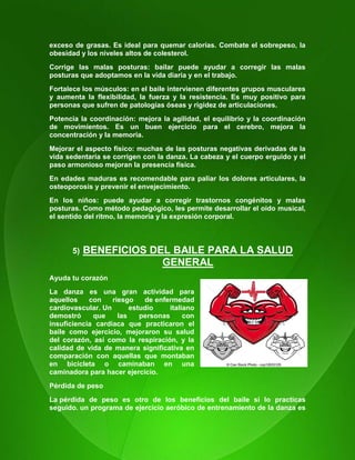 18
exceso de grasas. Es ideal para quemar calorías. Combate el sobrepeso, la
obesidad y los niveles altos de colesterol.
Corrige las malas posturas: bailar puede ayudar a corregir las malas
posturas que adoptamos en la vida diaria y en el trabajo.
Fortalece los músculos: en el baile intervienen diferentes grupos musculares
y aumenta la flexibilidad, la fuerza y la resistencia. Es muy positivo para
personas que sufren de patologías óseas y rigidez de articulaciones.
Potencia la coordinación: mejora la agilidad, el equilibrio y la coordinación
de movimientos. Es un buen ejercicio para el cerebro, mejora la
concentración y la memoria.
Mejorar el aspecto físico: muchas de las posturas negativas derivadas de la
vida sedentaria se corrigen con la danza. La cabeza y el cuerpo erguido y el
paso armonioso mejoran la presencia física.
En edades maduras es recomendable para paliar los dolores articulares, la
osteoporosis y prevenir el envejecimiento.
En los niños: puede ayudar a corregir trastornos congénitos y malas
posturas. Como método pedagógico, les permite desarrollar el oído musical,
el sentido del ritmo, la memoria y la expresión corporal.
5) BENEFICIOS DEL BAILE PARA LA SALUD
GENERAL
Ayuda tu corazón
La danza es una gran actividad para
aquellos con riesgo de enfermedad
cardiovascular. Un estudio italiano
demostró que las personas con
insuficiencia cardíaca que practicaron el
baile como ejercicio, mejoraron su salud
del corazón, así como la respiración, y la
calidad de vida de manera significativa en
comparación con aquellas que montaban
en bicicleta o caminaban en una
caminadora para hacer ejercicio.
Pérdida de peso
La pérdida de peso es otro de los beneficios del baile si lo practicas
seguido. un programa de ejercicio aeróbico de entrenamiento de la danza es
 