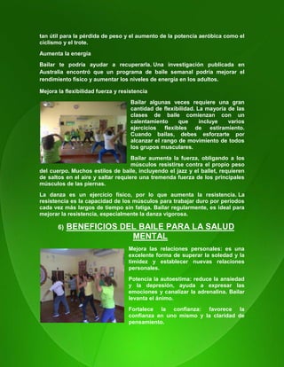 19
tan útil para la pérdida de peso y el aumento de la potencia aeróbica como el
ciclismo y el trote.
Aumenta la energía
Bailar te podría ayudar a recuperarla. Una investigación publicada en
Australia encontró que un programa de baile semanal podría mejorar el
rendimiento físico y aumentar los niveles de energía en los adultos.
Mejora la flexibilidad fuerza y resistencia
Bailar algunas veces requiere una gran
cantidad de flexibilidad. La mayoría de las
clases de baile comienzan con un
calentamiento que incluye varios
ejercicios flexibles de estiramiento.
Cuando bailas, debes esforzarte por
alcanzar el rango de movimiento de todos
los grupos musculares.
Bailar aumenta la fuerza, obligando a los
músculos resistirse contra el propio peso
del cuerpo. Muchos estilos de baile, incluyendo el jazz y el ballet, requieren
de saltos en el aire y saltar requiere una tremenda fuerza de los principales
músculos de las piernas.
La danza es un ejercicio físico, por lo que aumenta la resistencia. La
resistencia es la capacidad de los músculos para trabajar duro por períodos
cada vez más largos de tiempo sin fatiga. Bailar regularmente, es ideal para
mejorar la resistencia, especialmente la danza vigorosa.
6) BENEFICIOS DEL BAILE PARA LA SALUD
MENTAL
Mejora las relaciones personales: es una
excelente forma de superar la soledad y la
timidez y establecer nuevas relaciones
personales.
Potencia la autoestima: reduce la ansiedad
y la depresión, ayuda a expresar las
emociones y canalizar la adrenalina. Bailar
levanta el ánimo.
Fortalece la confianza: favorece la
confianza en uno mismo y la claridad de
pensamiento.
 