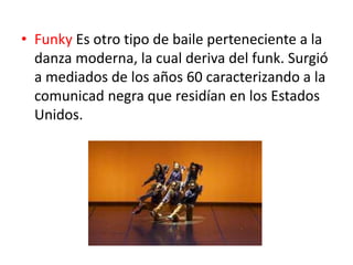 • Funky Es otro tipo de baile perteneciente a la
danza moderna, la cual deriva del funk. Surgió
a mediados de los años 60 caracterizando a la
comunicad negra que residían en los Estados
Unidos.
 