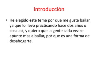 Introducción
• He elegido este tema por que me gusta bailar,
ya que lo llevo practicando hace dos años o
cosa así, y quiero que la gente cada vez se
apunte mas a bailar, por que es una forma de
desahogarte.
 