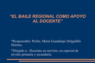 “EL BAILE REGIONAL COMO APOYO
AL DOCENTE”
*Responsable: Profra. María Guadalupe Delgadillo
Herrera.
*Dirigido a : Docentes en servicio, en especial de
niveles primaria y secundaria.
 