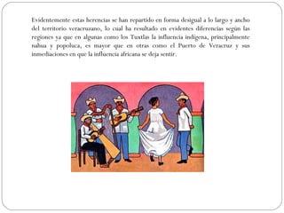 Evidentemente estas herencias se han repartido en forma desigual a lo largo y ancho
del territorio veracruzano, lo cual ha resultado en evidentes diferencias según las
regiones ya que en algunas como los Tuxtlas la influencia indígena, principalmente
nahua y popoluca, es mayor que en otras como el Puerto de Veracruz y sus
inmediaciones en que la influencia africana se deja sentir.
 