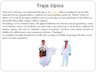 Traje típico
Existe una versión que estereotipa al jarocho que es: la guayabera blanca con paliacate rojo al cuello
amarrado al frente, pantalón blanco y sombrero de cuatro pedradas; incluso los "botines" suelen ser
blancos. En el caso de las mujeres también existe un estereotipo en el que predomina el color blanco en
las prendas (blusa, falda, enaguas, chalina y zapatos).
Sin embargo, en la vestimenta diaria, solo algunos habitantes del sotavento usan las guayaberas y suelen
ser de distintos colores, con tendencia a los tonos claros; otro tanto ocurre con las blusas y faldas de las
mujeres, quienes sólo usan el "cachirulo" (especie de peineta) y las flores como adorno del pelo en
bailables de exhibición pero muy escasamente en fiestas y "fandangos".
La costumbre masculina del paliacate al cuello tiene su origen en el hábito de proteger del sudor, en ese
punto, la camisa o guayabera.
 