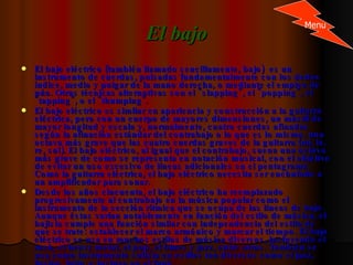 El bajo El bajo eléctrico (también llamado sencillamente, bajo)  es un instrumento de cuerdas, pulsadas fundamentalmente con los dedos índice, medio y pulgar de la mano derecha, o mediante el empleo de púa. Otras técnicas alternativas son el "slapping", el "popping", el "tapping", o el "thumping". El bajo eléctrico es similar en apariencia y construcción a la guitarra eléctrica, pero con un cuerpo de mayores dimensiones, un mástil de mayor longitud y escala y, normalmente, cuatro cuerdas afinadas según la afinación estándar del contrabajo o lo que es lo mismo, una octava más grave que las cuatro cuerdas graves de la guitarra (mi, la, re, sol). El bajo eléctrico, al igual que el contrabajo, suena una octava más grave de como se representa en notación musical, con el objetivo de evitar un uso excesivo de líneas adicionales en el pentagrama. Como la guitarra eléctrica, el bajo eléctrico necesita ser enchufado a un amplificador para sonar. Desde los años cincuenta, el bajo eléctrico ha reemplazado progresivamente al contrabajo en la música popular como el instrumento de la sección rítmica que se ocupa de las líneas de bajo. Aunque éstas varían notablemente en función del estilo de música, el bajista cumple una función similar con independencia del estilo de que se trate: establecer el marco armónico y marcar el tiempo. El bajo eléctrico se usa en muchos estilos de música diversos, incluyendo el rock, el heavy metal, el pop, el blues y jazz, entre otros. También se usa como instrumento solista en estilos tan diversos como el jazz, fusión, latin, o incluso en el funk. Menu 