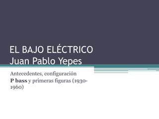 EL BAJO ELÉCTRICOJuan Pablo Yepes  Antecedentes, configuración  P bass y primeras figuras (1930-1960) 