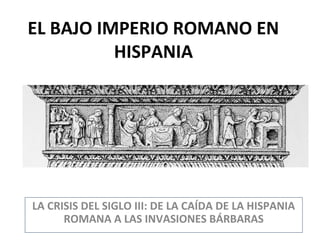 EL BAJO IMPERIO ROMANO EN
HISPANIA

LA CRISIS DEL SIGLO III: DE LA CAÍDA DE LA HISPANIA
ROMANA A LAS INVASIONES BÁRBARAS

 