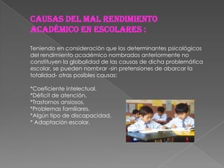 causas del mal rendimiento
académico en escolares :

Teniendo en consideración que los determinantes psicológicos
del rendimiento académico nombrados anteriormente no
constituyen la globalidad de las causas de dicha problemática
escolar, se pueden nombrar -sin pretensiones de abarcar la
totalidad- otras posibles causas:

*Coeficiente intelectual.
*Déficit de atención.
*Trastornos ansiosos.
*Problemas familiares.
*Algún tipo de discapacidad.
* Adaptación escolar.
 