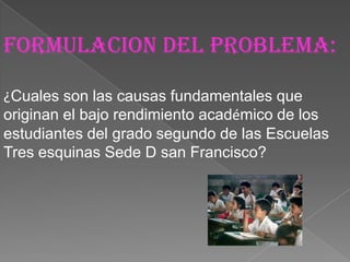 FormulaciOn del problema:

¿Cuales son las causas fundamentales que
originan el bajo rendimiento académico de los
estudiantes del grado segundo de las Escuelas
Tres esquinas Sede D san Francisco?
 