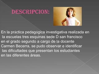 DESCRIPCION:


En la práctica pedagógica investigativa realizada en
la escuelas tres esquinas sede D san francisco
en el grado segundo a cargo de la docente
Carmen Becerra, se pudo observar e identificar
las dificultades que presentan los estudiantes
en las diferentes áreas.
 