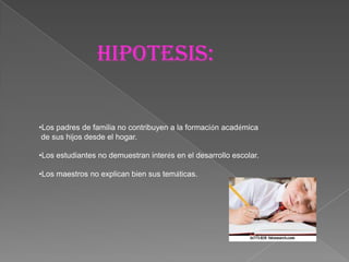 HipOtesis:

•Los padres de familia no contribuyen a la formación académica
 de sus hijos desde el hogar.

•Los estudiantes no demuestran interés en el desarrollo escolar.

•Los maestros no explican bien sus temáticas.
 