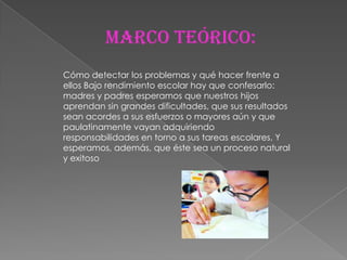 Marco teórico:
Cómo detectar los problemas y qué hacer frente a
ellos Bajo rendimiento escolar hay que confesarlo:
madres y padres esperamos que nuestros hijos
aprendan sin grandes dificultades, que sus resultados
sean acordes a sus esfuerzos o mayores aún y que
paulatinamente vayan adquiriendo
responsabilidades en torno a sus tareas escolares. Y
esperamos, además, que éste sea un proceso natural
y exitoso
 