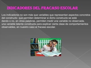 Indicadores del fracaso escolar
Los indicadores no son más que variables que representan aspectos concretos
del constructo que permiten determinar si dicho constructo se está
dando o no, en otras palabras, permiten medir una variable no observada,
una variable latente construida para explicar cierta clase de comportamientos
observables, en nuestro caso el fracaso escolar.
 