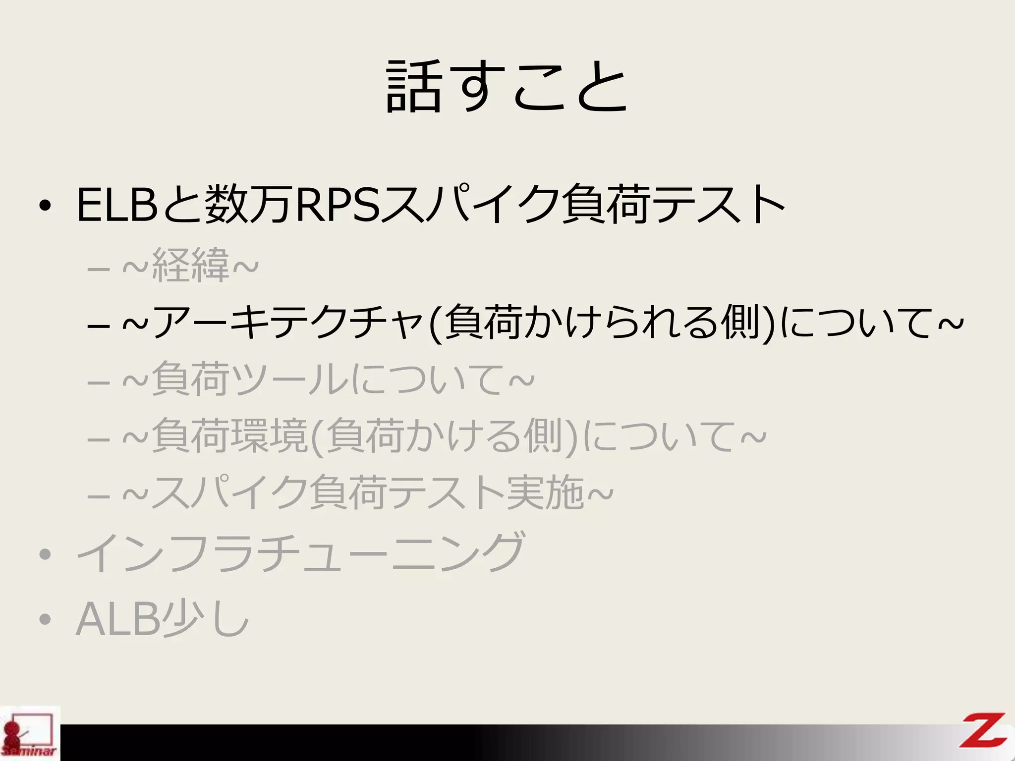 話すこと
• ELBと数万RPSスパイク負荷テスト
– ~経緯~
– ~アーキテクチャ(負荷かけられる側)について~
– ~負荷ツールについて~
– ~負荷環境(負荷かける側)について~
– ~スパイク負荷テスト実施~
• インフラチューニング
• ALB少し
 