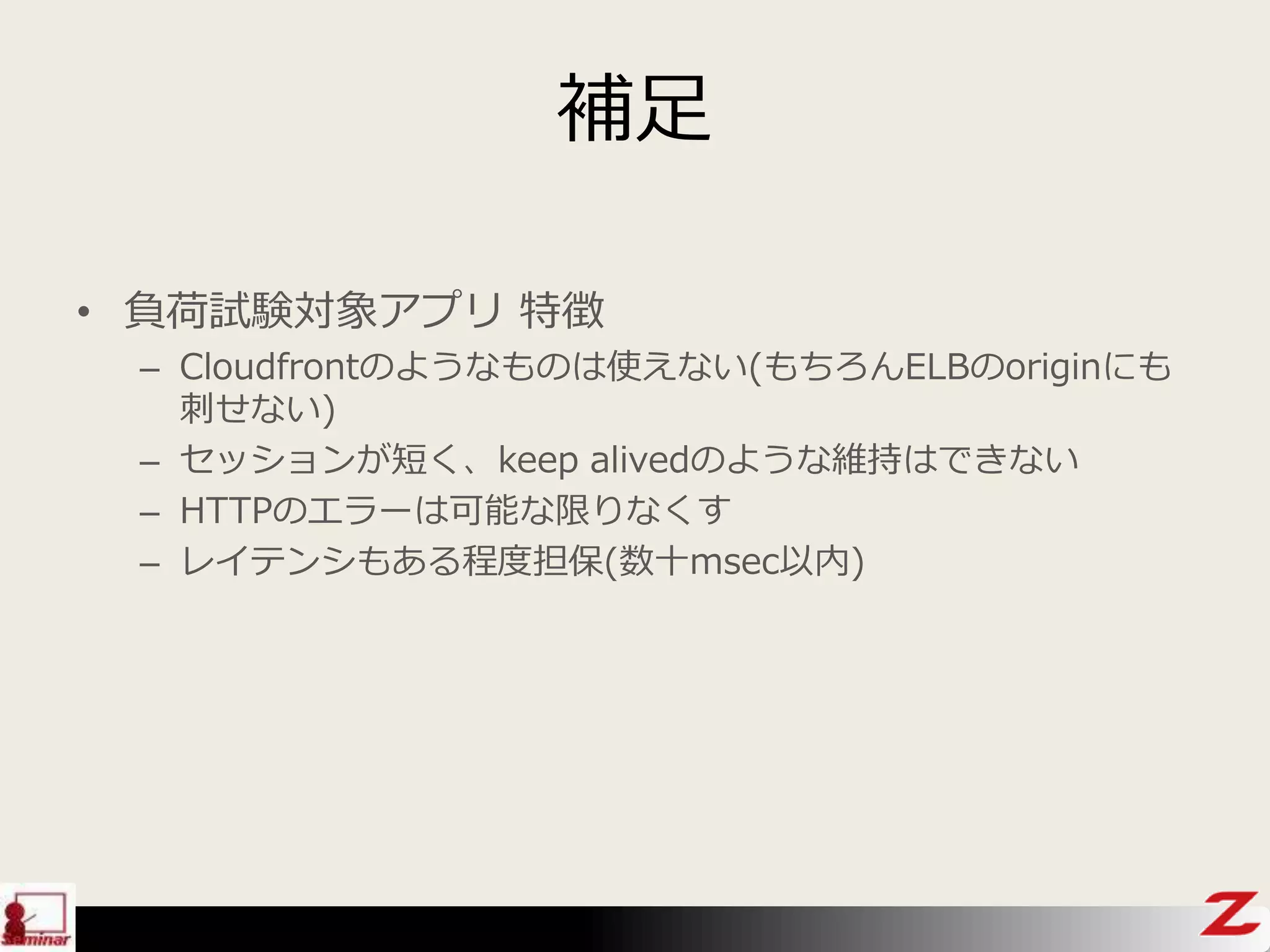 補足
• 負荷試験対象アプリ 特徴
– Cloudfrontのようなものは使えない(もちろんELBのoriginにも
刺せない)
– セッションが短く、keep alivedのような維持はできない
– HTTPのエラーは可能な限りなくす
– レイテンシもある程度担保(数十msec以内)
 