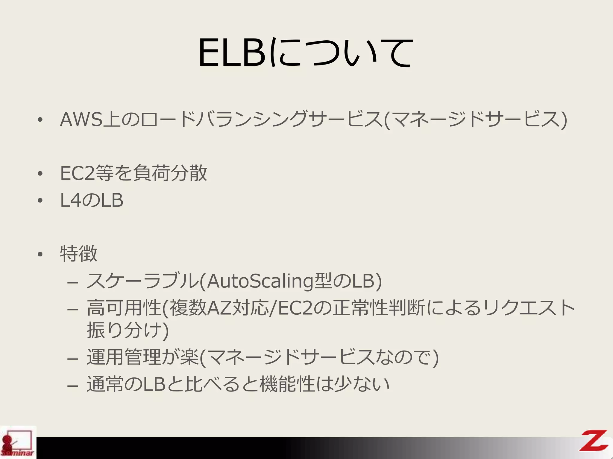 ELBについて
• AWS上のロードバランシングサービス(マネージドサービス)
• EC2等を負荷分散
• L4のLB
• 特徴
– スケーラブル(AutoScaling型のLB)
– 高可用性(複数AZ対応/EC2の正常性判断によるリクエスト
振り分け)
– 運用管理が楽(マネージドサービスなので)
– 通常のLBと比べると機能性は少ない
 