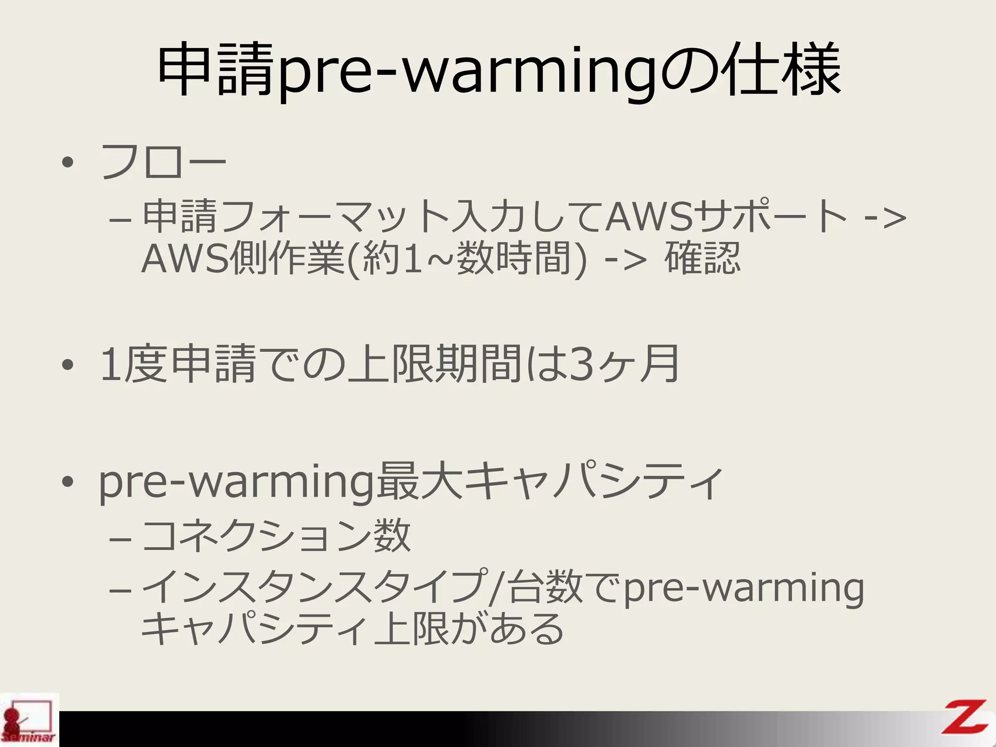 申請pre-warmingの仕様
• フロー
– 申請フォーマット入力してAWSサポート ->
AWS側作業(約1~数時間) -> 確認
• 1度申請での上限期間は3ヶ月
• pre-warming最大キャパシティ
– コネクション数
– インスタンスタイプ/台数でpre-warming
キャパシティ上限がある
 