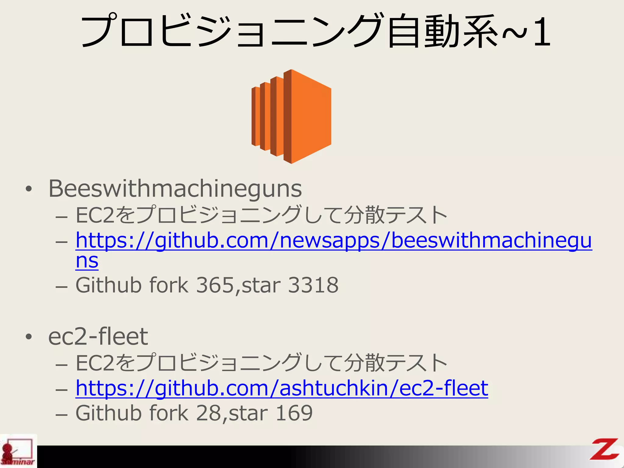 プロビジョニング自動系~1
• Beeswithmachineguns
– EC2をプロビジョニングして分散テスト
– https://github.com/newsapps/beeswithmachinegu
ns
– Github fork 365,star 3318
• ec2-fleet
– EC2をプロビジョニングして分散テスト
– https://github.com/ashtuchkin/ec2-fleet
– Github fork 28,star 169
 