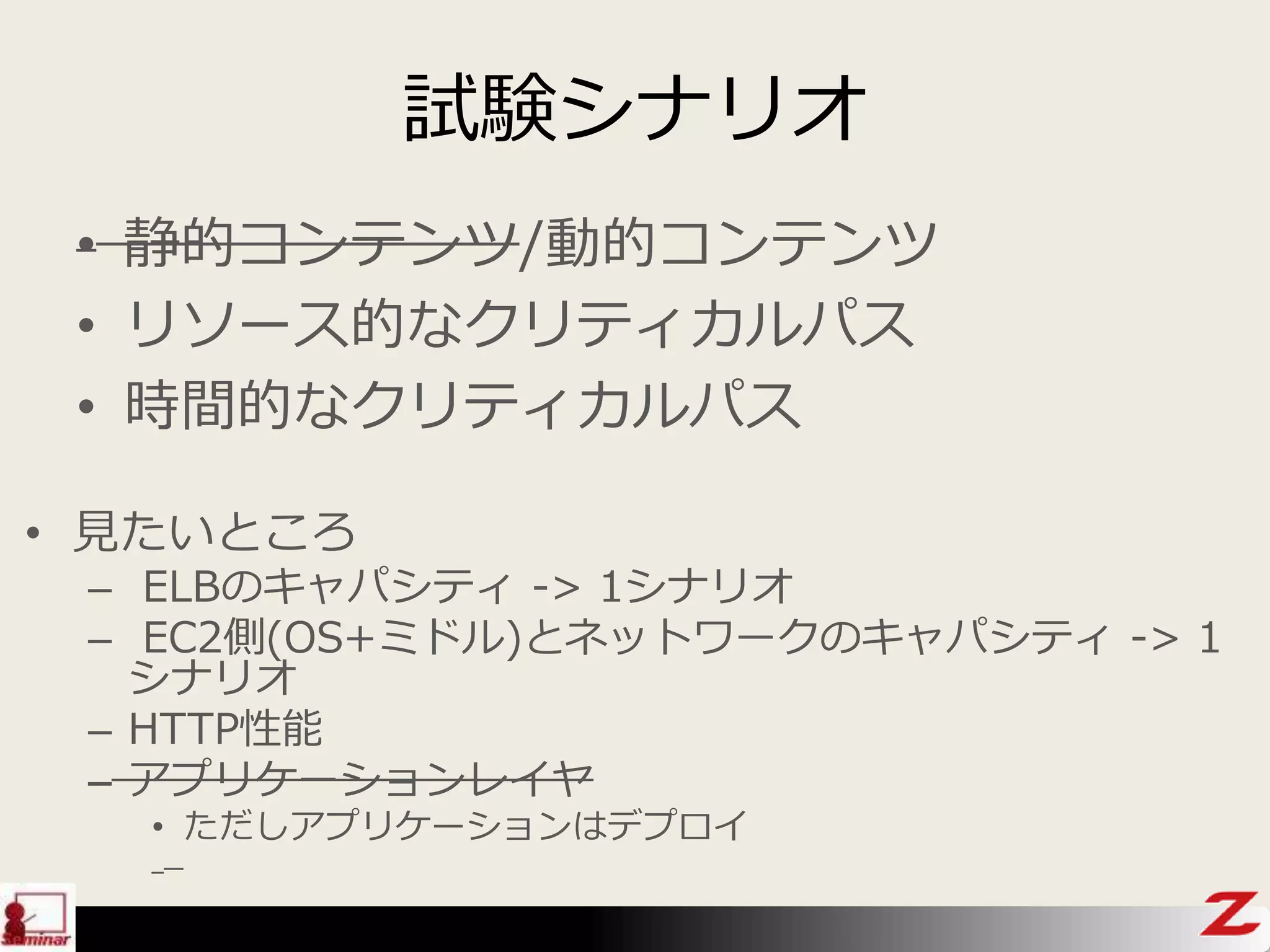 試験シナリオ
• 見たいところ
– ELBのキャパシティ -> 1シナリオ
– EC2側(OS+ミドル)とネットワークのキャパシティ -> 1
シナリオ
– HTTP性能
– アプリケーションレイヤ
• ただしアプリケーションはデプロイ
• 静的コンテンツ/動的コンテンツ
• リソース的なクリティカルパス
• 時間的なクリティカルパス
 